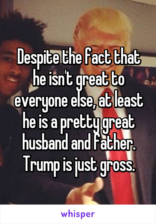 Despite the fact that he isn't great to everyone else, at least he is a pretty great husband and father. Trump is just gross.