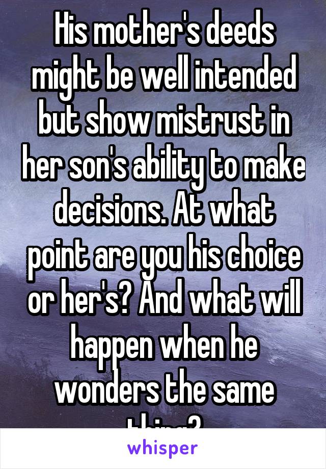 His mother's deeds might be well intended but show mistrust in her son's ability to make decisions. At what point are you his choice or her's? And what will happen when he wonders the same thing?