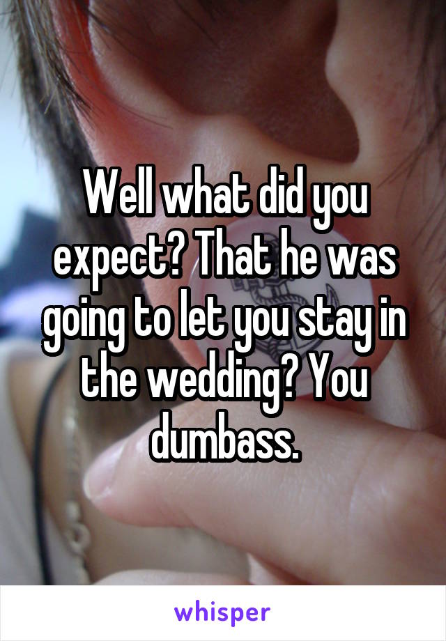 Well what did you expect? That he was going to let you stay in the wedding? You dumbass.