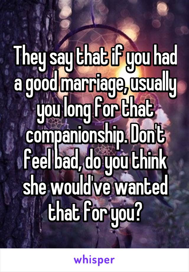 They say that if you had a good marriage, usually you long for that companionship. Don't feel bad, do you think she would've wanted that for you?