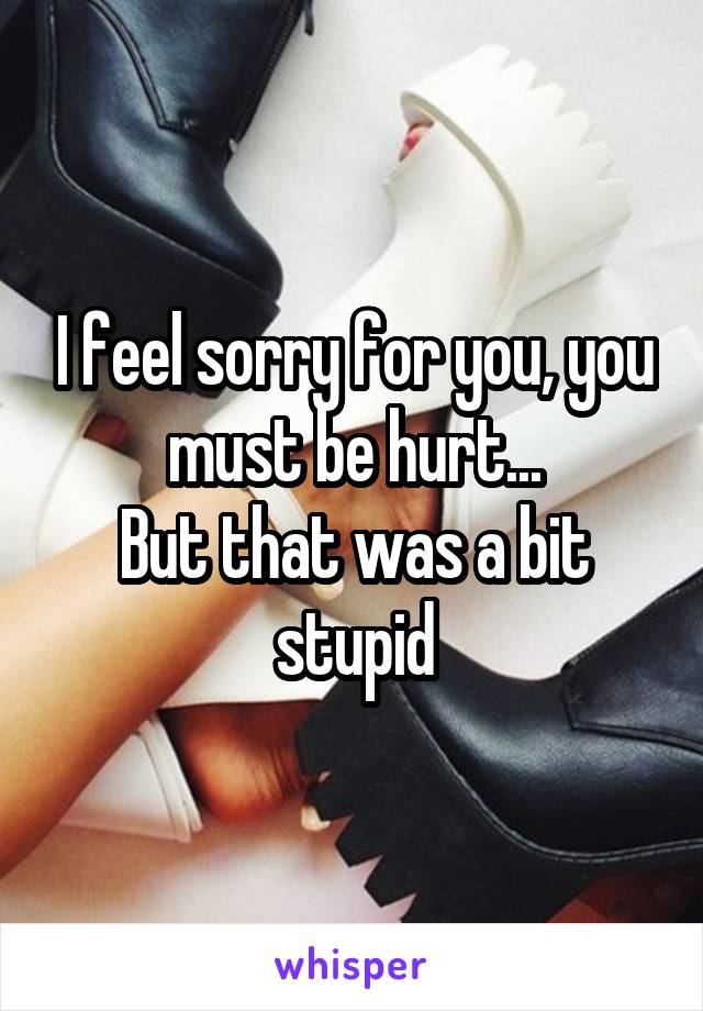 I feel sorry for you, you must be hurt...
But that was a bit stupid