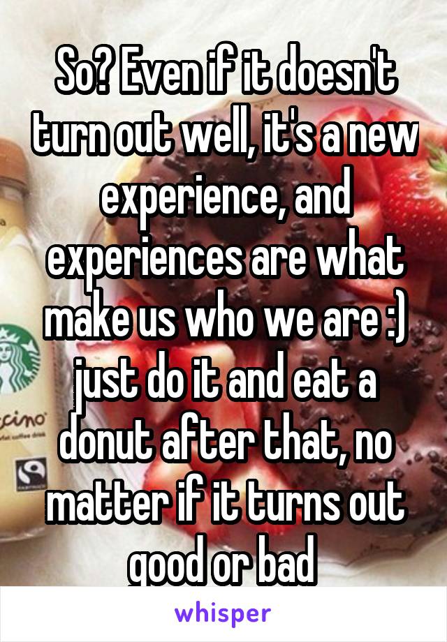 So? Even if it doesn't turn out well, it's a new experience, and experiences are what make us who we are :) just do it and eat a donut after that, no matter if it turns out good or bad 