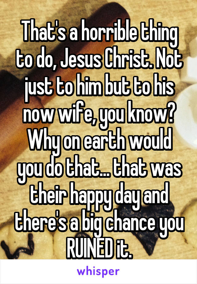 That's a horrible thing to do, Jesus Christ. Not just to him but to his now wife, you know? Why on earth would you do that... that was their happy day and there's a big chance you RUINED it.