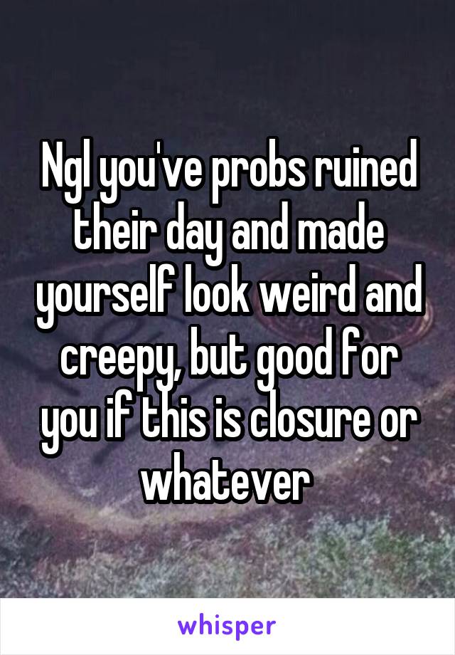 Ngl you've probs ruined their day and made yourself look weird and creepy, but good for you if this is closure or whatever 