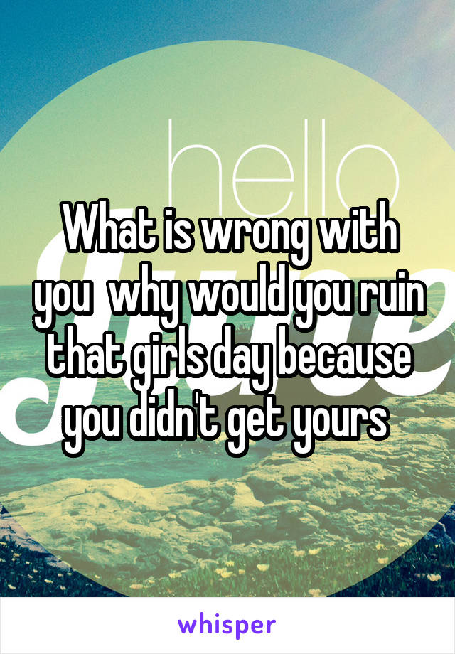 What is wrong with you  why would you ruin that girls day because you didn't get yours 