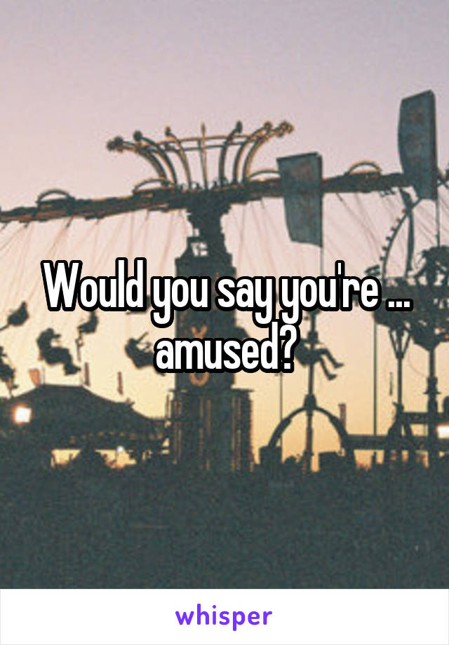 Would you say you're ... amused?