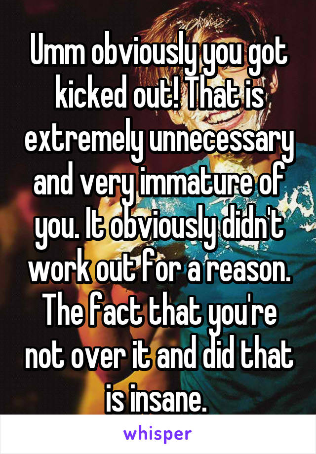 Umm obviously you got kicked out! That is extremely unnecessary and very immature of you. It obviously didn't work out for a reason. The fact that you're not over it and did that is insane. 