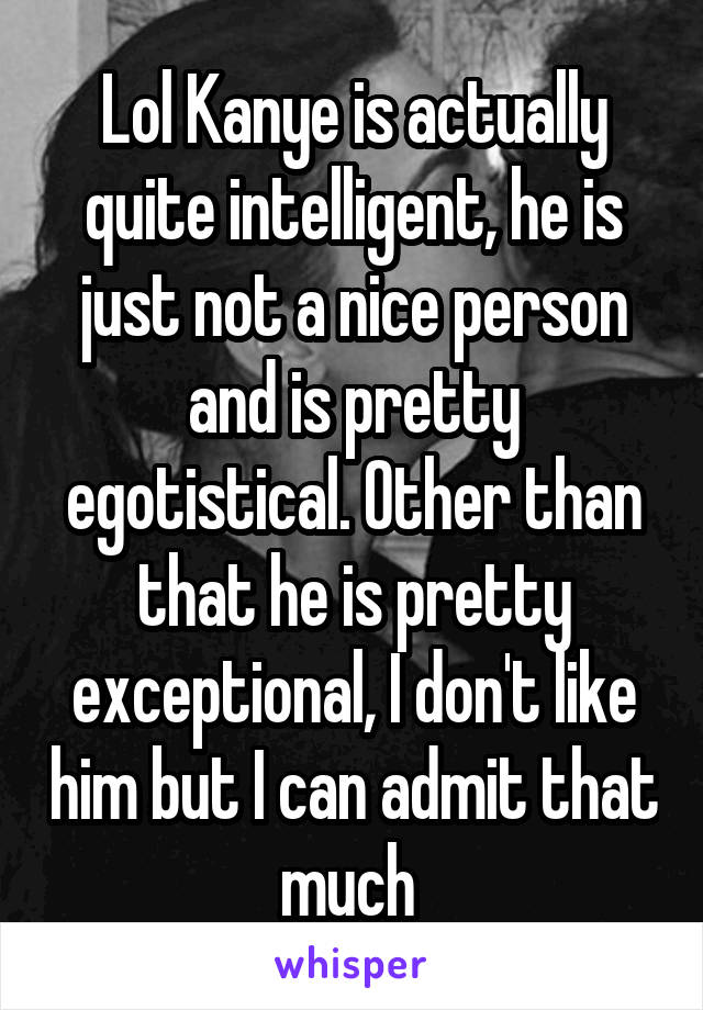 Lol Kanye is actually quite intelligent, he is just not a nice person and is pretty egotistical. Other than that he is pretty exceptional, I don't like him but I can admit that much 