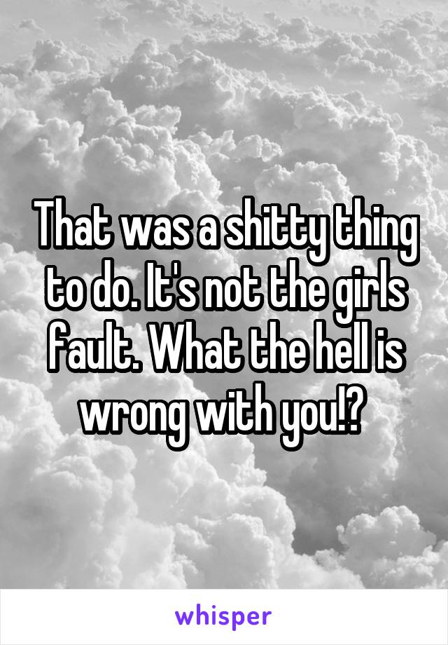 That was a shitty thing to do. It's not the girls fault. What the hell is wrong with you!? 