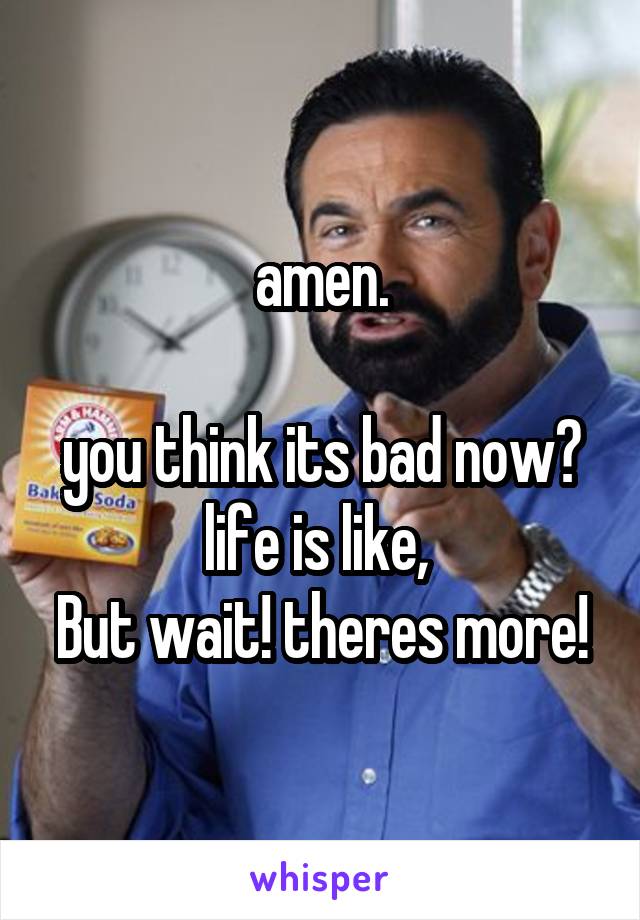 amen.

you think its bad now? life is like, 
But wait! theres more!