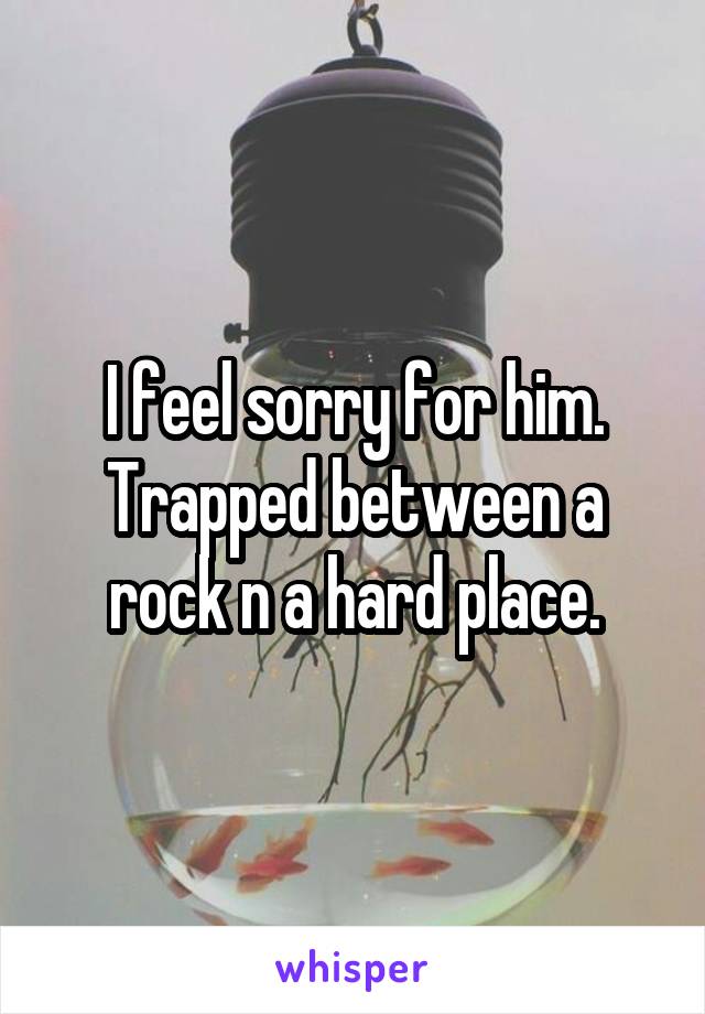 I feel sorry for him. Trapped between a rock n a hard place.