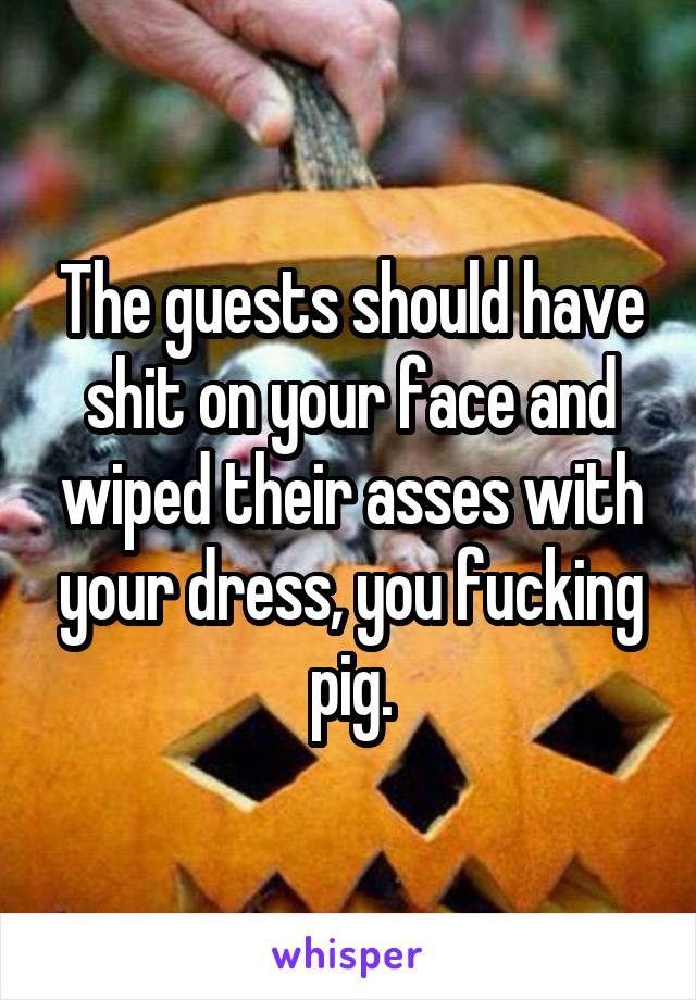 The guests should have shit on your face and wiped their asses with your dress, you fucking pig.