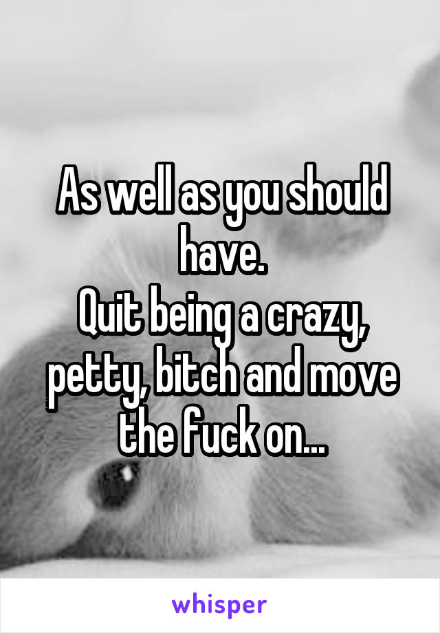 As well as you should have.
Quit being a crazy, petty, bitch and move the fuck on...