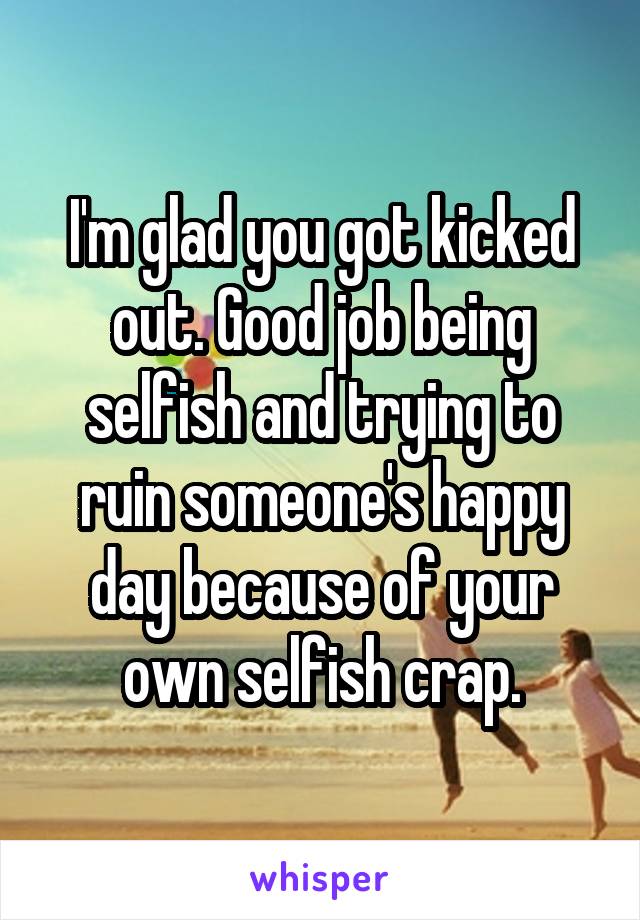 I'm glad you got kicked out. Good job being selfish and trying to ruin someone's happy day because of your own selfish crap.