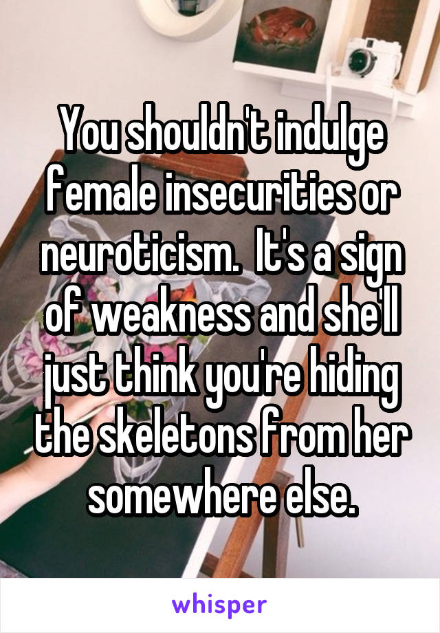 You shouldn't indulge female insecurities or neuroticism.  It's a sign of weakness and she'll just think you're hiding the skeletons from her somewhere else.