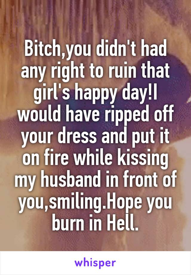 Bitch,you didn't had any right to ruin that girl's happy day!I would have ripped off your dress and put it on fire while kissing my husband in front of you,smiling.Hope you burn in Hell.