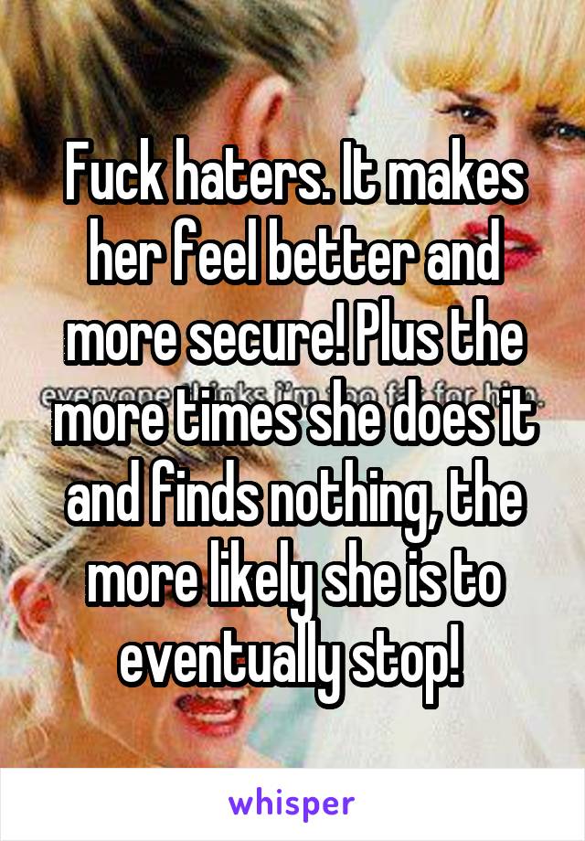 Fuck haters. It makes her feel better and more secure! Plus the more times she does it and finds nothing, the more likely she is to eventually stop! 