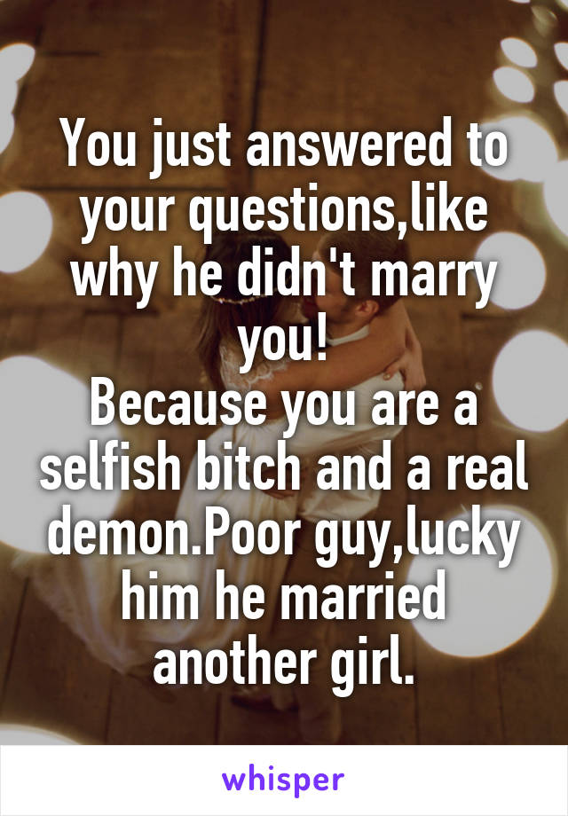 You just answered to your questions,like why he didn't marry you!
Because you are a selfish bitch and a real demon.Poor guy,lucky him he married another girl.