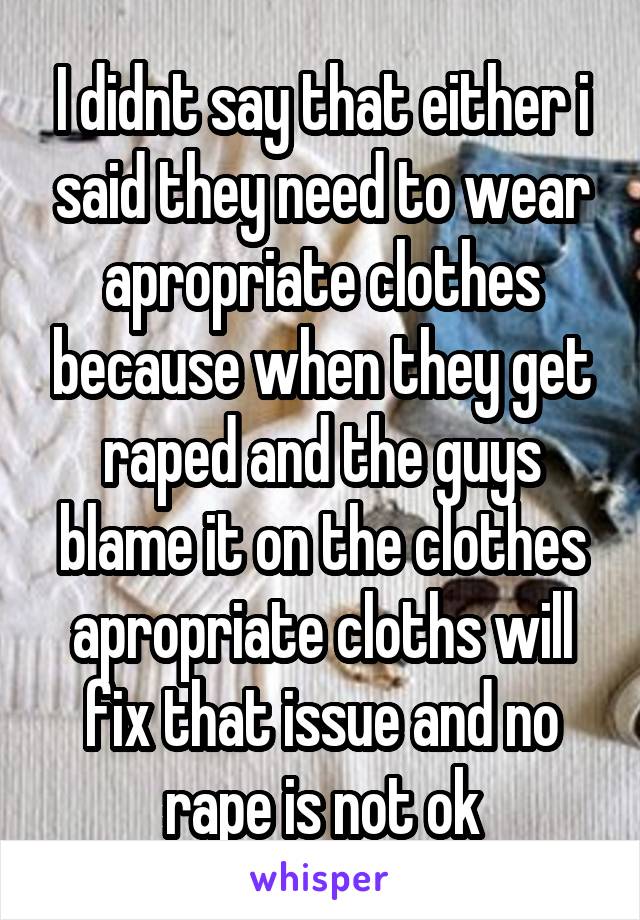 I didnt say that either i said they need to wear apropriate clothes because when they get raped and the guys blame it on the clothes apropriate cloths will fix that issue and no rape is not ok