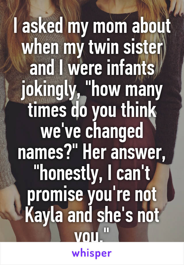I asked my mom about when my twin sister and I were infants jokingly, "how many times do you think we've changed names?" Her answer, "honestly, I can't promise you're not Kayla and she's not you."