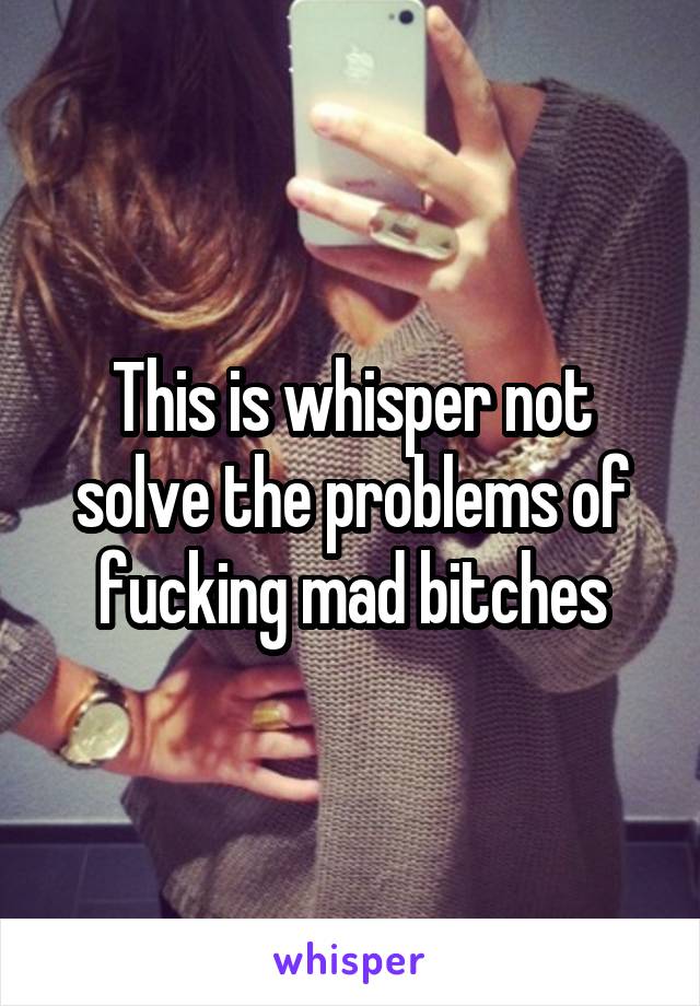 This is whisper not solve the problems of fucking mad bitches