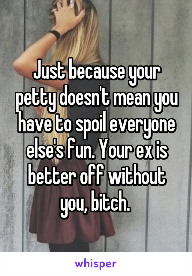 Just because your petty doesn't mean you have to spoil everyone else's fun. Your ex is better off without you, bitch. 