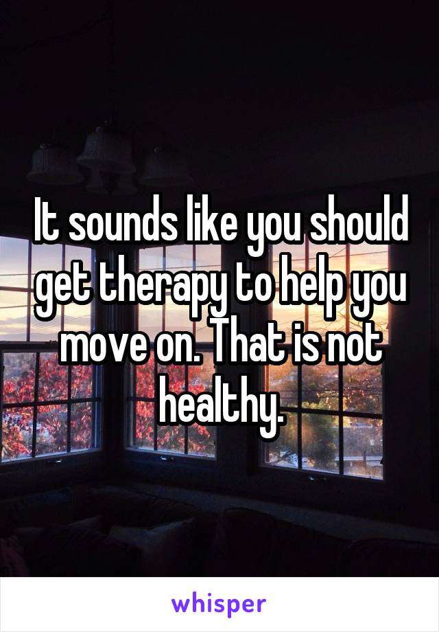 It sounds like you should get therapy to help you move on. That is not healthy.