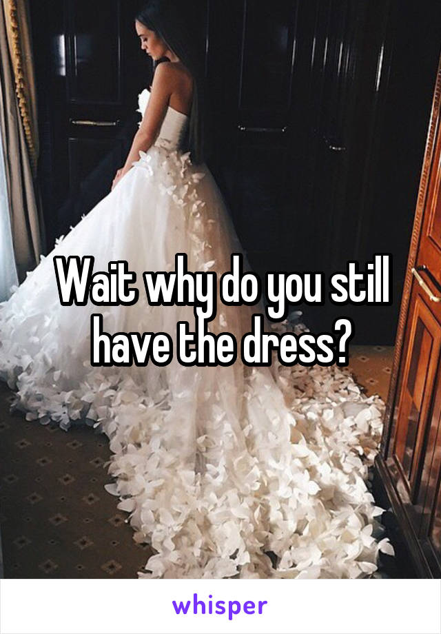 Wait why do you still have the dress?