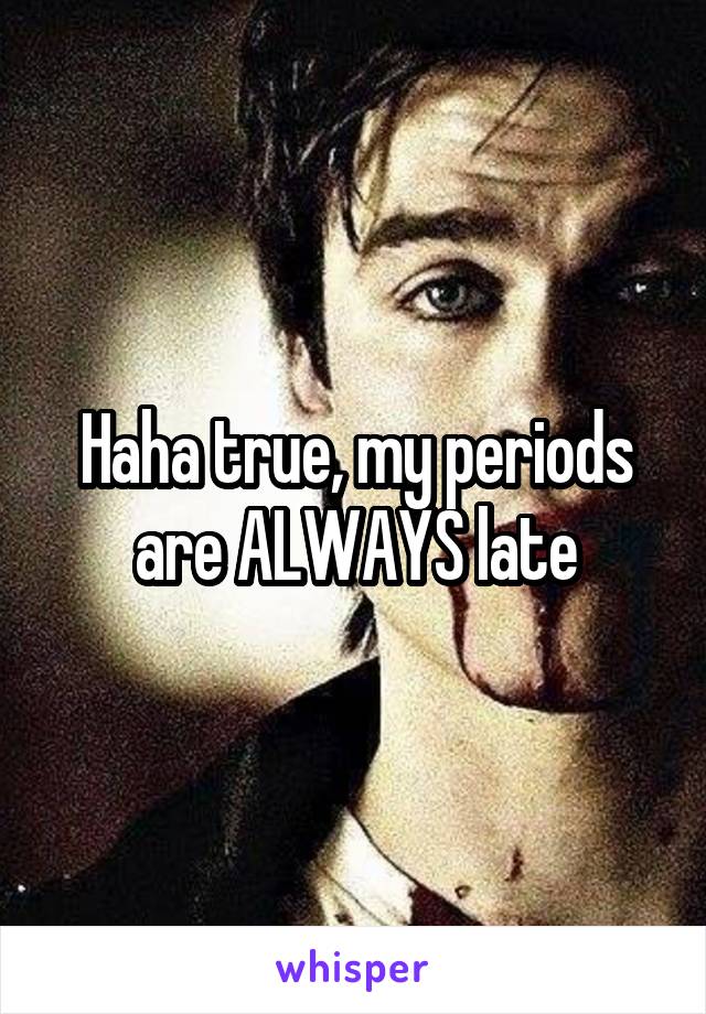 Haha true, my periods are ALWAYS late