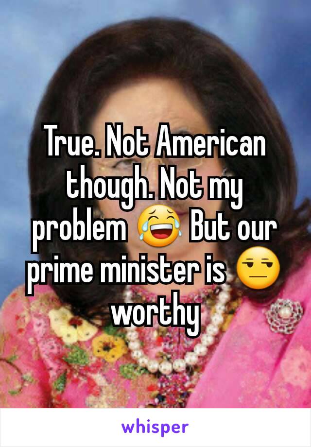 True. Not American though. Not my problem 😂 But our prime minister is 😒 worthy