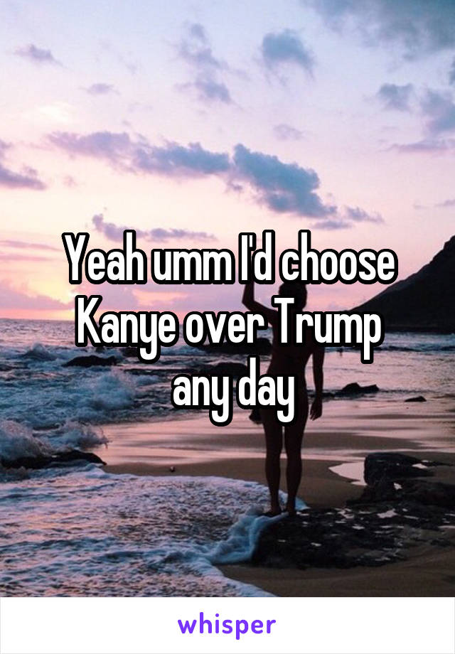 Yeah umm I'd choose Kanye over Trump
 any day