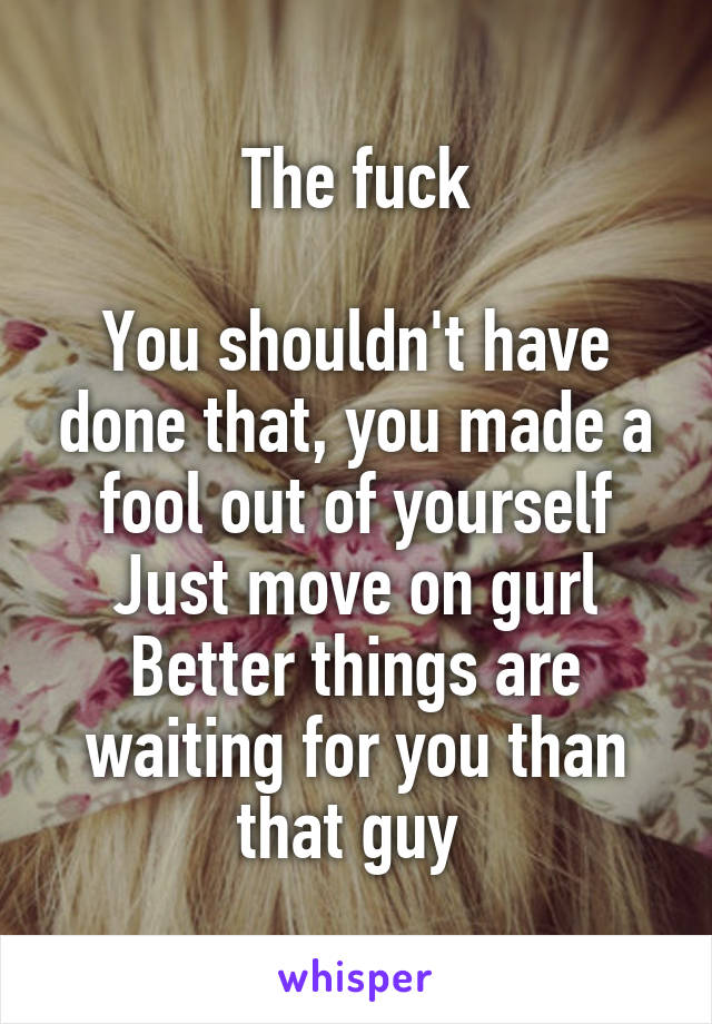 The fuck

You shouldn't have done that, you made a fool out of yourself
Just move on gurl
Better things are waiting for you than that guy 