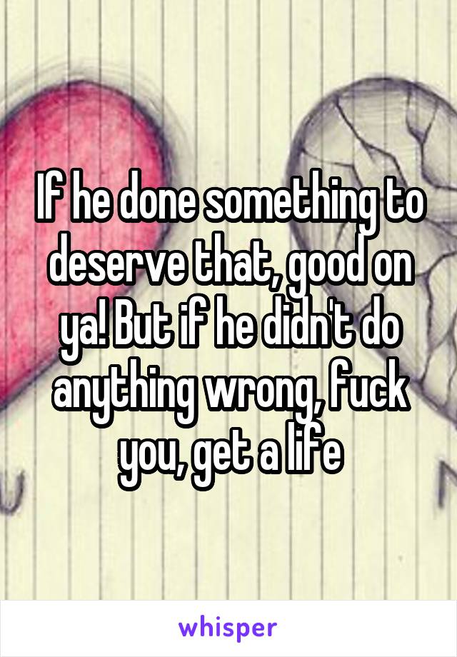 If he done something to deserve that, good on ya! But if he didn't do anything wrong, fuck you, get a life