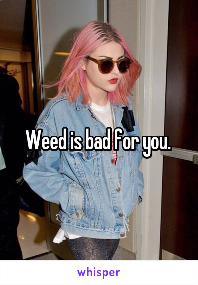 Weed is bad for you. 