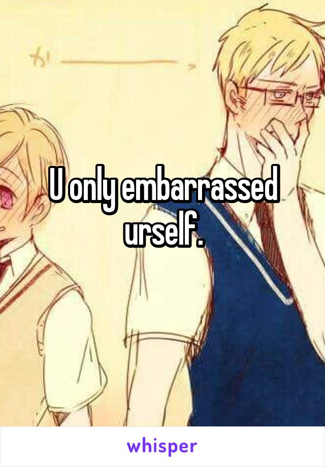 U only embarrassed urself.
