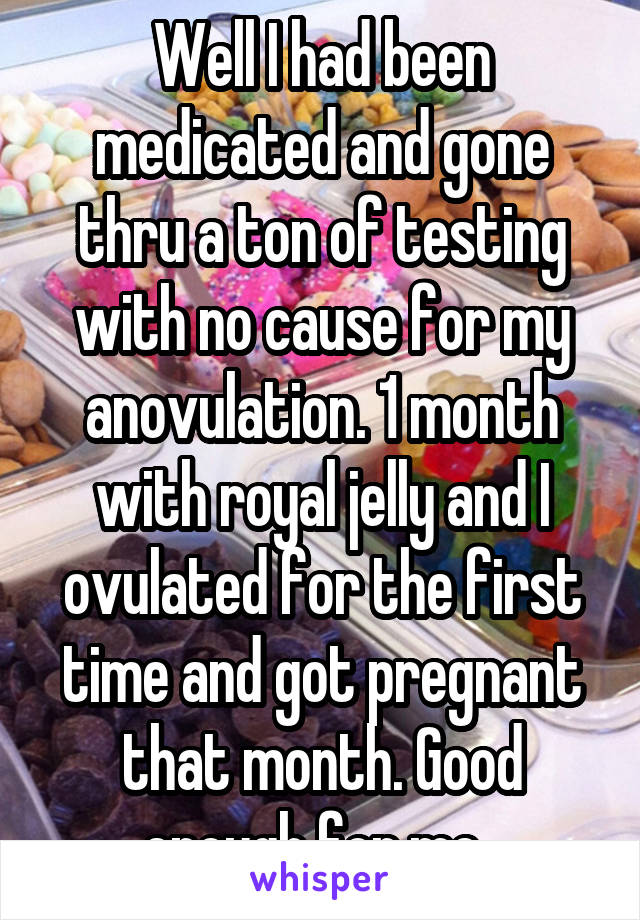Well I had been medicated and gone thru a ton of testing with no cause for my anovulation. 1 month with royal jelly and I ovulated for the first time and got pregnant that month. Good enough for me. 