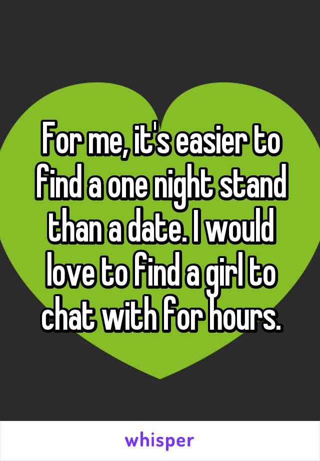 For me, it's easier to find a one night stand than a date. I would love to find a girl to chat with for hours.