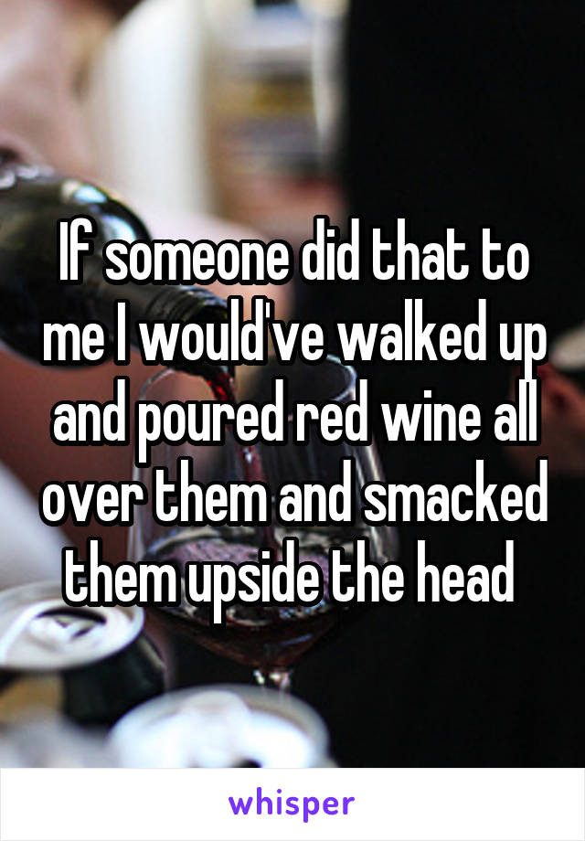 If someone did that to me I would've walked up and poured red wine all over them and smacked them upside the head 