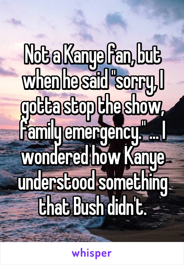 Not a Kanye fan, but when he said "sorry, I gotta stop the show, family emergency." ... I wondered how Kanye understood something that Bush didn't.