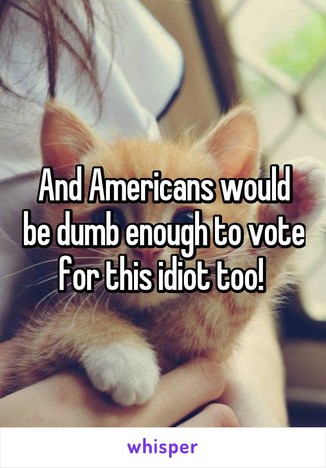 And Americans would be dumb enough to vote for this idiot too! 