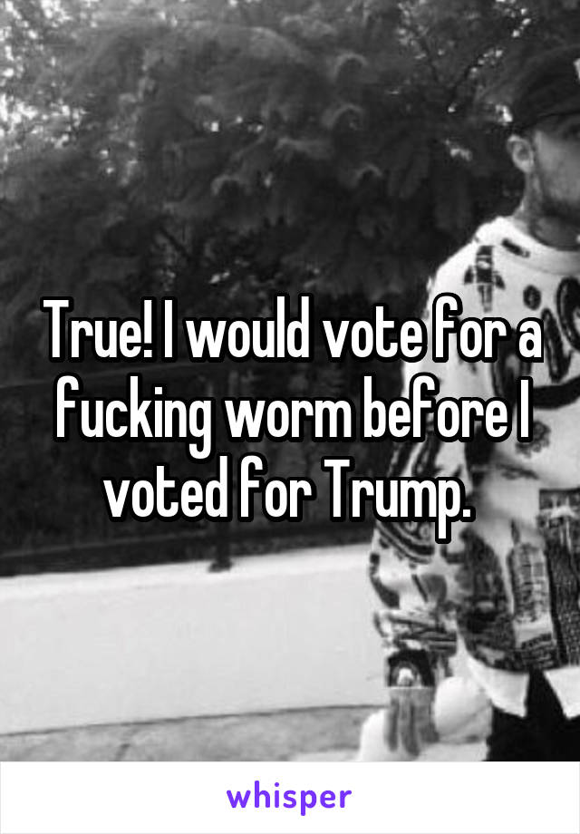 True! I would vote for a fucking worm before I voted for Trump. 