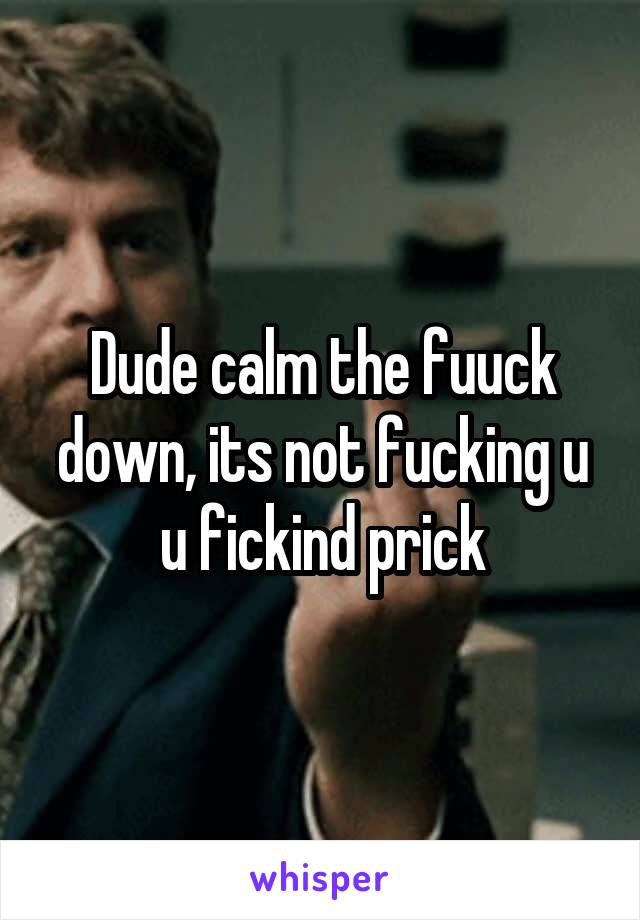 Dude calm the fuuck down, its not fucking u u fickind prick