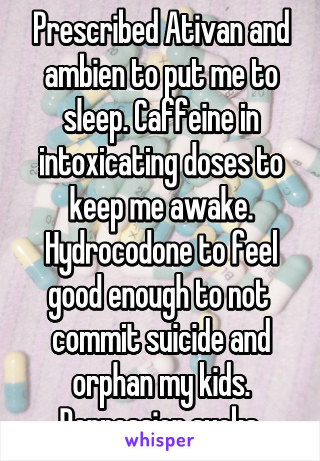 Prescribed Ativan and ambien to put me to sleep. Caffeine in intoxicating doses to keep me awake. Hydrocodone to feel good enough to not  commit suicide and orphan my kids.
Depression sucks.