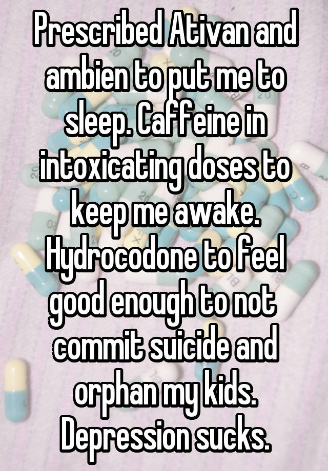 Prescribed Ativan and ambien to put me to sleep. Caffeine in intoxicating doses to keep me awake. Hydrocodone to feel good enough to not  commit suicide and orphan my kids.
Depression sucks.