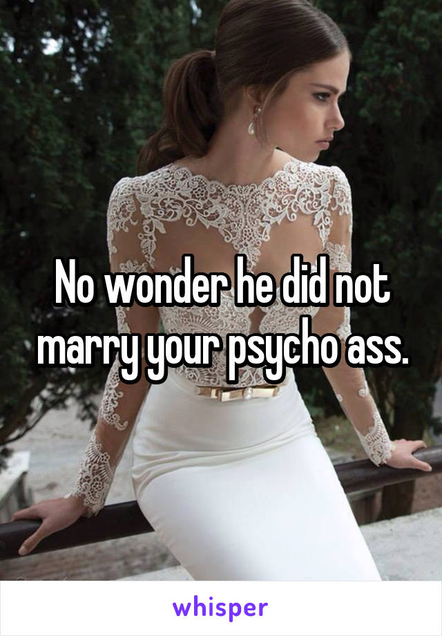 No wonder he did not marry your psycho ass.