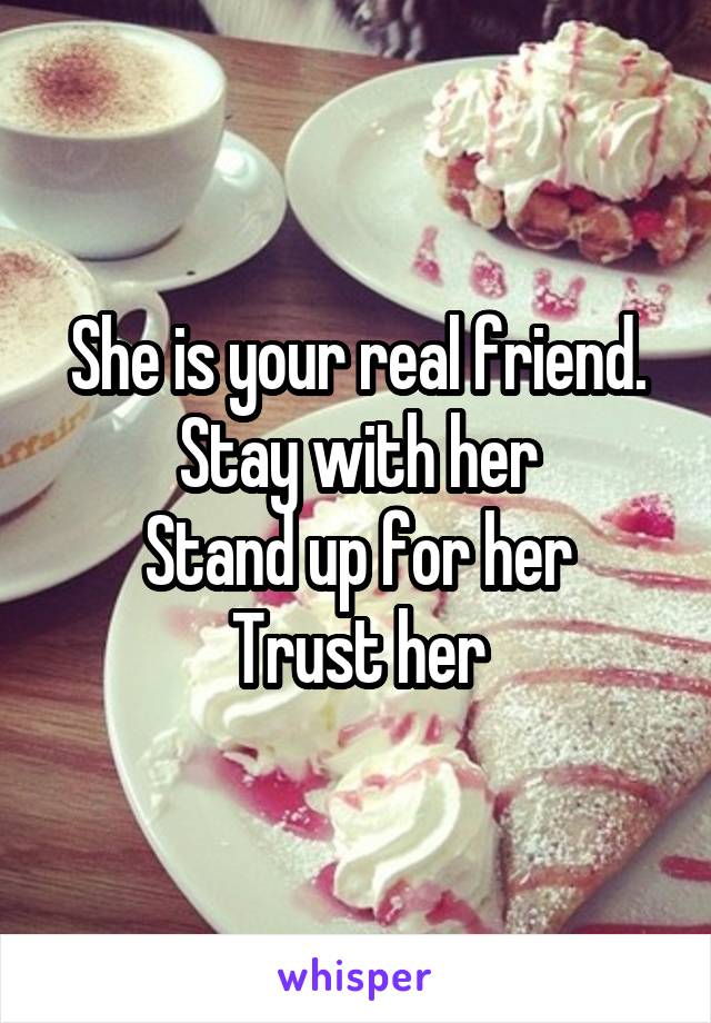 She is your real friend.
Stay with her
Stand up for her
Trust her