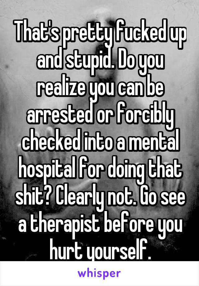 That's pretty fucked up and stupid. Do you realize you can be arrested or forcibly checked into a mental hospital for doing that shit? Clearly not. Go see a therapist before you hurt yourself.