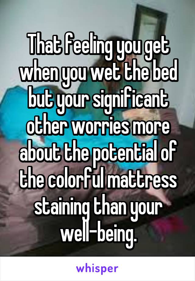 That feeling you get when you wet the bed but your significant other worries more about the potential of the colorful mattress staining than your well-being.