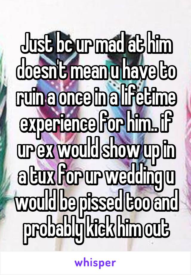 Just bc ur mad at him doesn't mean u have to ruin a once in a lifetime experience for him.. if ur ex would show up in a tux for ur wedding u would be pissed too and probably kick him out