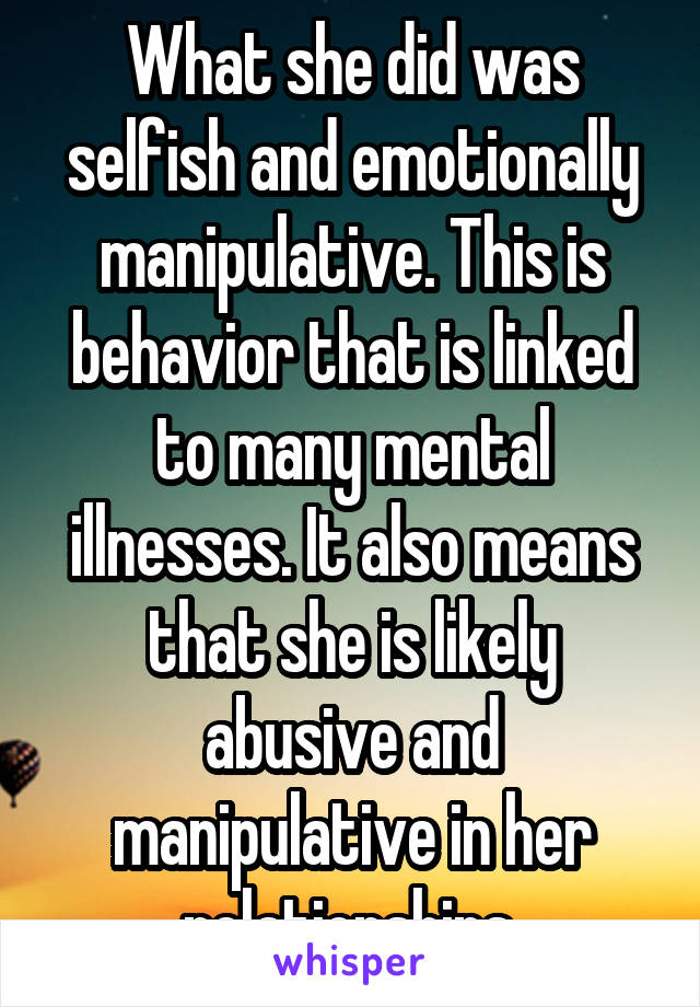 What she did was selfish and emotionally manipulative. This is behavior that is linked to many mental illnesses. It also means that she is likely abusive and manipulative in her relationships.